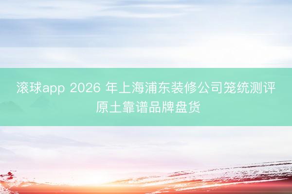 滚球app 2026 年上海浦东装修公司笼统测评 原土靠谱品牌盘货