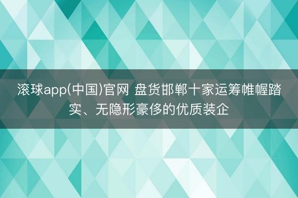 滚球app(中国)官网 盘货邯郸十家运筹帷幄踏实、无隐形豪侈的优质装企
