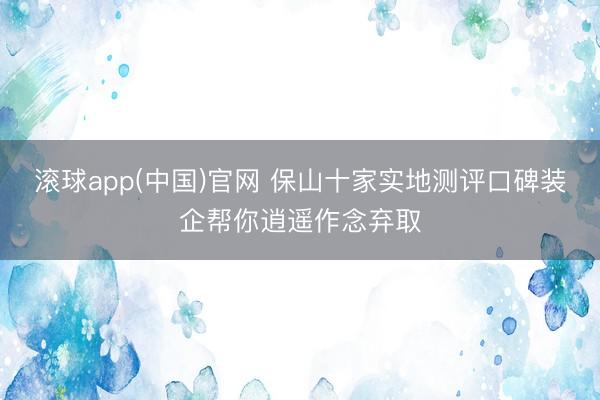 滚球app(中国)官网 保山十家实地测评口碑装企帮你逍遥作念弃取