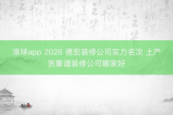 滚球app 2026 德宏装修公司实力名次 土产货靠谱装修公司哪家好