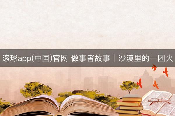 滚球app(中国)官网 做事者故事｜沙漠里的一团火