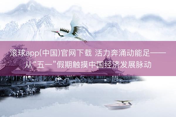 滚球app(中国)官网下载 活力奔涌动能足——从“五一”假期触摸中国经济发展脉动