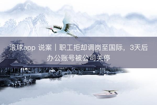 滚球app 说案｜职工拒却调岗至国际，3天后办公账号被公司关停