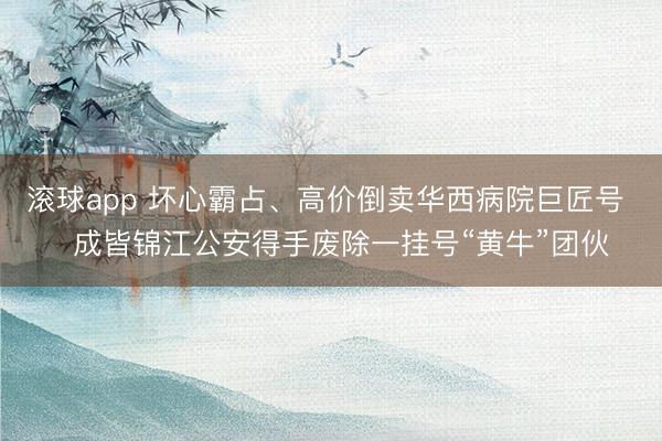 滚球app 坏心霸占、高价倒卖华西病院巨匠号   成皆锦江公安得手废除一挂号“黄牛”团伙