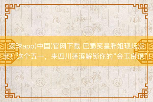 滚球app(中国)官网下载 巴蜀笑星胖姐现场点亲！这个五一，来四川蓬溪解锁你的“金玉良缘”！