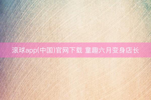 滚球app(中国)官网下载 童趣六月变身店长