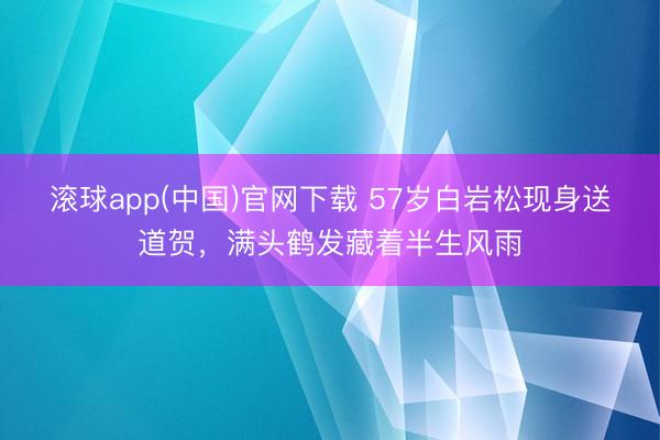 滚球app(中国)官网下载 57岁白岩松现身送道贺，满头鹤发藏着半生风雨