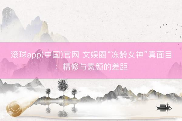 滚球app(中国)官网 文娱圈“冻龄女神”真面目：精修与素颜的差距