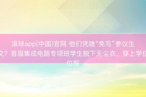 滚球app(中国)官网 他们凭啥“免写”参议生论文？首届集成电路专项班学生脱下无尘衣、穿上学位服