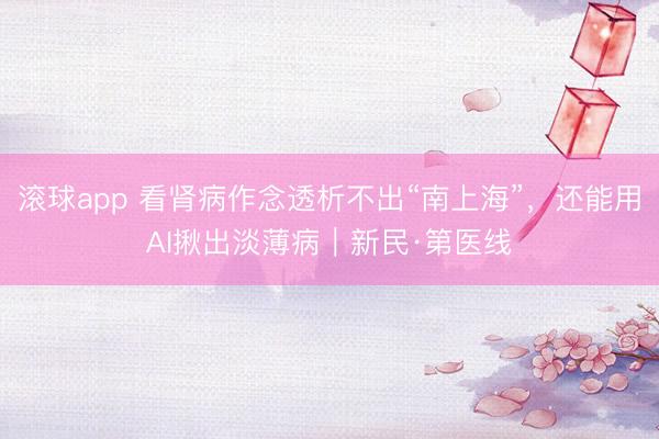 滚球app 看肾病作念透析不出“南上海”，还能用AI揪出淡薄病｜新民·第医线