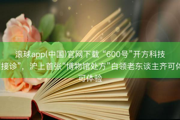 滚球app(中国)官网下载 “600号”开方科技馆“接诊”，沪上首张“博物馆处方”白领老东谈主齐可体验