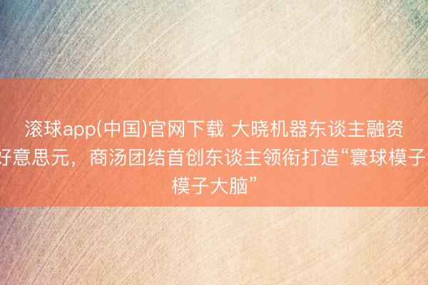 滚球app(中国)官网下载 大晓机器东谈主融资数亿好意思元，商汤团结首创东谈主领衔打造“寰球模子大脑”