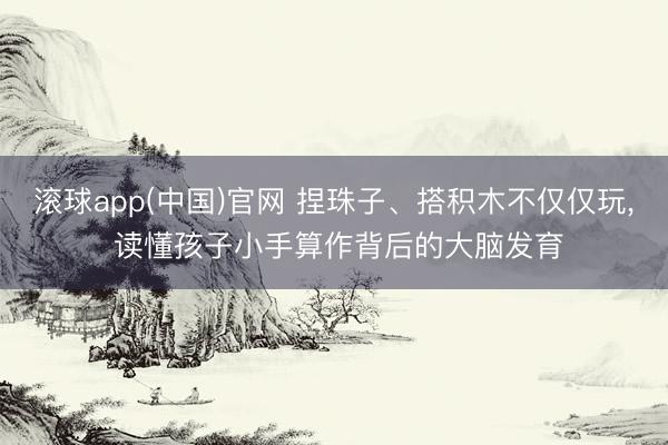 滚球app(中国)官网 捏珠子、搭积木不仅仅玩, 读懂孩子小手算作背后的大脑发育
