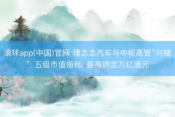 滚球app(中国)官网 理念念汽车与中枢高管“对赌”: 五级市值指标， 最高锁定万亿港元