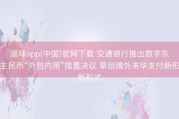 滚球app(中国)官网下载 交通银行推出数字东谈主民币“外包内用”措置决议 草创境外来华支付新形式