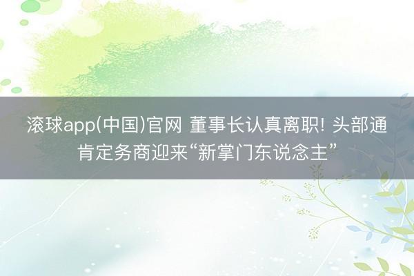 滚球app(中国)官网 董事长认真离职! 头部通肯定务商迎来“新掌门东说念主”