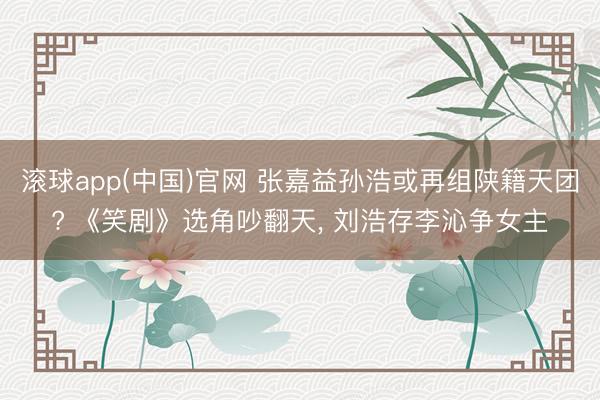 滚球app(中国)官网 张嘉益孙浩或再组陕籍天团? 《笑剧》选角吵翻天， 刘浩存李沁争女主