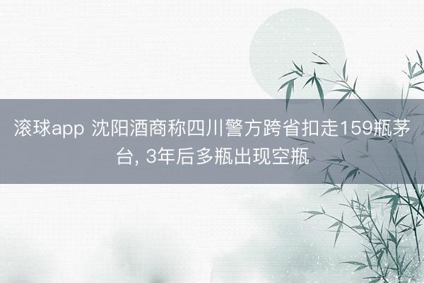 滚球app 沈阳酒商称四川警方跨省扣走159瓶茅台, 3年后多瓶出现空瓶