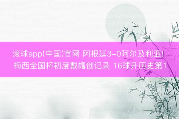 滚球app(中国)官网 阿根廷3-0阿尔及利亚! 梅西全国杯初度戴帽创记录 16球升历史第1