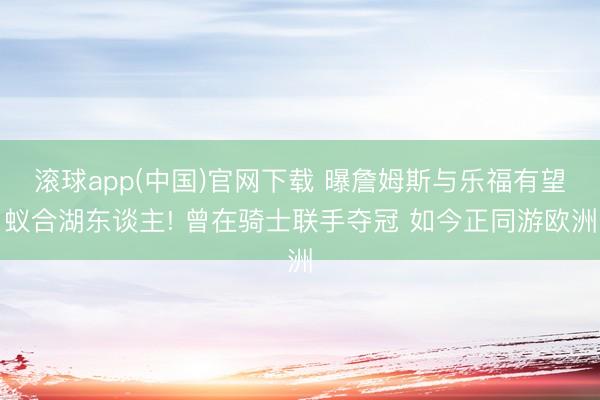 滚球app(中国)官网下载 曝詹姆斯与乐福有望蚁合湖东谈主! 曾在骑士联手夺冠 如今正同游欧洲