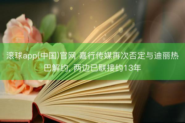 滚球app(中国)官网 嘉行传媒再次否定与迪丽热巴解约， 两边已联接约13年