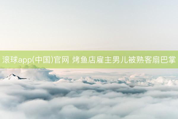 滚球app(中国)官网 烤鱼店雇主男儿被熟客扇巴掌