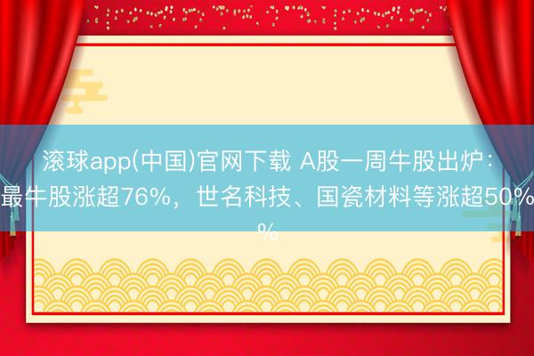 滚球app(中国)官网下载 A股一周牛股出炉：最牛股涨超76%，世名科技、国瓷材料等涨超50%