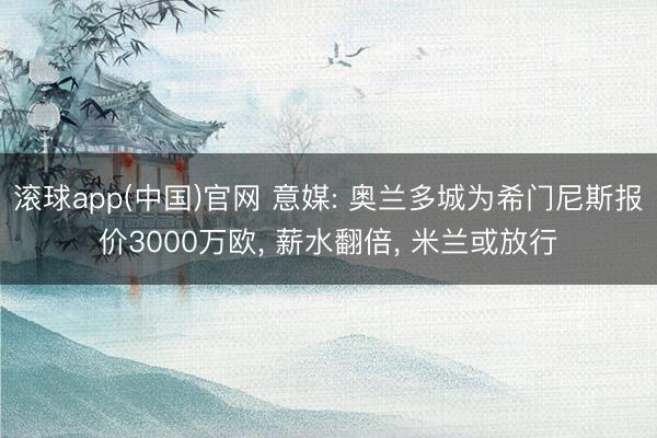 滚球app(中国)官网 意媒: 奥兰多城为希门尼斯报价3000万欧, 薪水翻倍, 米兰或放行