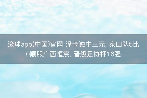 滚球app(中国)官网 泽卡独中三元， 泰山队5比0顺服广西恒宸， 晋级足协杯16强