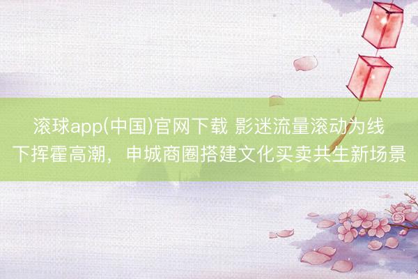 滚球app(中国)官网下载 影迷流量滚动为线下挥霍高潮,申城商圈搭建文化买卖共生新场景