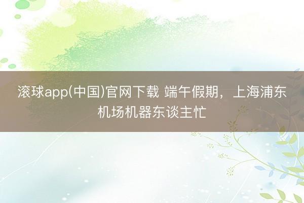 滚球app(中国)官网下载 端午假期,上海浦东机场机器东谈主忙